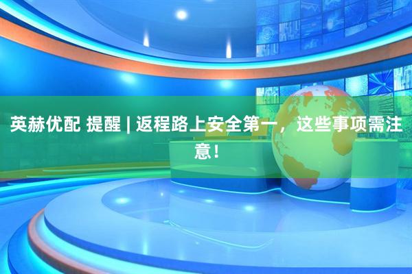 英赫优配 提醒 | 返程路上安全第一，这些事项需注意！