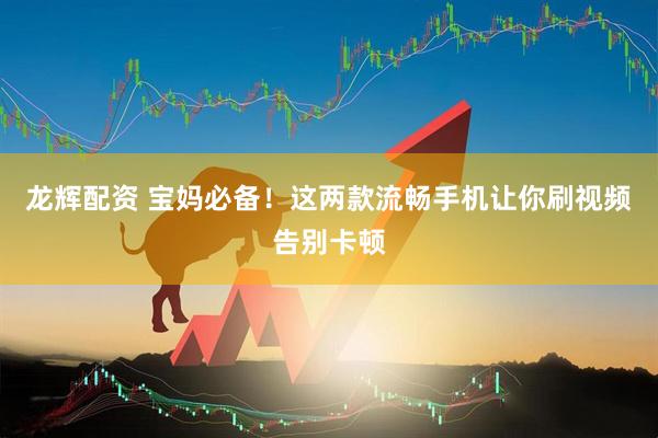 龙辉配资 宝妈必备！这两款流畅手机让你刷视频告别卡顿