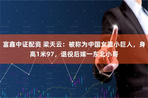 富鑫中证配资 梁天云：被称为中国女篮小巨人，身高1米97，退役后嫁一东北小哥