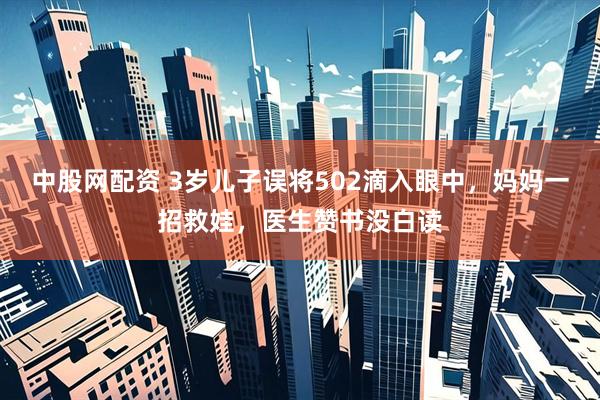 中股网配资 3岁儿子误将502滴入眼中，妈妈一招救娃，医生赞书没白读